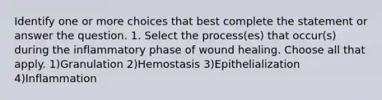 Identify one or more choices that best complete the statement or answer the question. 1. Select the process(es) that occur(s) during the inflammatory phase of wound healing. Choose all that apply. 1)Granulation 2)Hemostasis 3)Epithelialization 4)Inflammation