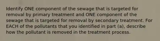 Identify ONE component of the sewage that is targeted for removal by primary treatment and ONE component of the sewage that is targeted for removal by secondary treatment. For EACH of the pollutants that you identified in part (a), describe how the pollutant is removed in the treatment process.