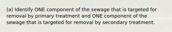 (a) Identify ONE component of the sewage that is targeted for removal by primary treatment and ONE component of the sewage that is targeted for removal by secondary treatment.