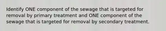 Identify ONE component of the sewage that is targeted for removal by primary treatment and ONE component of the sewage that is targeted for removal by secondary treatment.