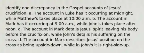 Identify one discrepancy in the Gospel accounts of Jesus' crucifixion. a. The account in Luke has it occurring at midnight, while Matthew's takes place at 10:00 a.m. b. The account in Mark has it occurring at 9:00 a.m., while John's takes place after noon. c. The account in Mark details Jesus' spirit leaving his body before the crucifixion, while John's details his suffering on the cross. d. The account in Mark describes Jesus' position on the cross as being upside-down, while in John's it is right-side-up.