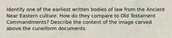 Identify one of the earliest written bodies of law from the Ancient Near Eastern culture. How do they compare to Old Testament Commandments? Describe the content of the image carved above the cuneiform documents.