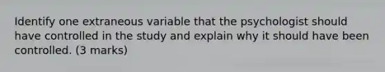 Identify one extraneous variable that the psychologist should have controlled in the study and explain why it should have been controlled. (3 marks)