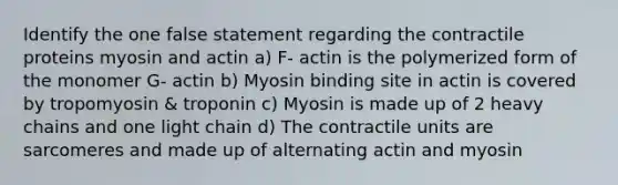 Identify the one false statement regarding the contractile proteins myosin and actin a) F- actin is the polymerized form of the monomer G- actin b) Myosin binding site in actin is covered by tropomyosin & troponin c) Myosin is made up of 2 heavy chains and one light chain d) The contractile units are sarcomeres and made up of alternating actin and myosin