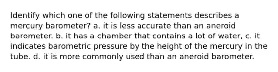 Identify which one of the following statements describes a mercury barometer? a. it is less accurate than an aneroid barometer. b. it has a chamber that contains a lot of water, c. it indicates barometric pressure by the height of the mercury in the tube. d. it is more commonly used than an aneroid barometer.