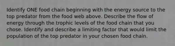 Identify ONE food chain beginning with the energy source to the top predator from the food web above. Describe the flow of energy through the trophic levels of the food chain that you chose. Identify and describe a limiting factor that would limit the population of the top predator in your chosen food chain.