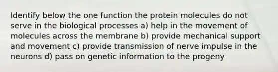 Identify below the one function the protein molecules do not serve in the biological processes a) help in the movement of molecules across the membrane b) provide mechanical support and movement c) provide transmission of nerve impulse in the neurons d) pass on genetic information to the progeny