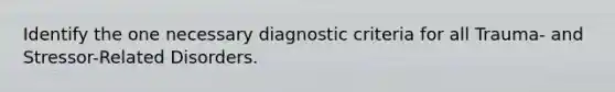 Identify the one necessary diagnostic criteria for all Trauma- and Stressor-Related Disorders.