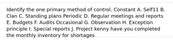 Identify the one primary method of control. Constant A. Self11 B. Clan C. Standing plans Periodic D. Regular meetings and reports E. Budgets F. Audits Occasional G. Observation H. Exception principle I. Special reports J. Project kenny have you completed the monthly inventory for shortages