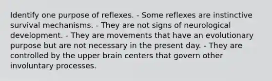 Identify one purpose of reflexes. - Some reflexes are instinctive survival mechanisms. - They are not signs of neurological development. - They are movements that have an evolutionary purpose but are not necessary in the present day. - They are controlled by the upper brain centers that govern other involuntary processes.