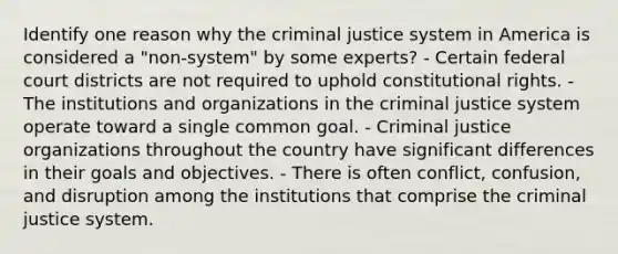 Identify one reason why the criminal justice system in America is considered a "non-system" by some experts? - Certain federal court districts are not required to uphold constitutional rights. - The institutions and organizations in the criminal justice system operate toward a single common goal. - Criminal justice organizations throughout the country have significant differences in their goals and objectives. - There is often conflict, confusion, and disruption among the institutions that comprise the criminal justice system.