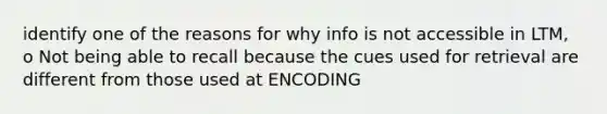 identify one of the reasons for why info is not accessible in LTM, o Not being able to recall because the cues used for retrieval are different from those used at ENCODING