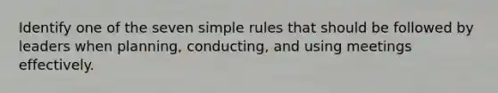 Identify one of the seven simple rules that should be followed by leaders when planning, conducting, and using meetings effectively.