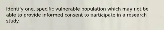 Identify one, specific vulnerable population which may not be able to provide informed consent to participate in a research study.