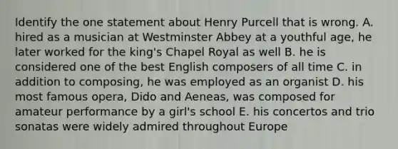 Identify the one statement about Henry Purcell that is wrong. A. hired as a musician at Westminster Abbey at a youthful age, he later worked for the king's Chapel Royal as well B. he is considered one of the best English composers of all time C. in addition to composing, he was employed as an organist D. his most famous opera, Dido and Aeneas, was composed for amateur performance by a girl's school E. his concertos and trio sonatas were widely admired throughout Europe