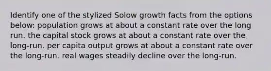 Identify one of the stylized Solow growth facts from the options below: population grows at about a constant rate over the long run. the capital stock grows at about a constant rate over the long-run. per capita output grows at about a constant rate over the long-run. real wages steadily decline over the long-run.