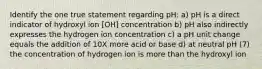 Identify the one true statement regarding pH: a) pH is a direct indicator of hydroxyl ion [OH] concentration b) pH also indirectly expresses the hydrogen ion concentration c) a pH unit change equals the addition of 10X more acid or base d) at neutral pH (7) the concentration of hydrogen ion is more than the hydroxyl ion