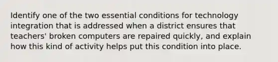 Identify one of the two essential conditions for technology integration that is addressed when a district ensures that teachers' broken computers are repaired quickly, and explain how this kind of activity helps put this condition into place.