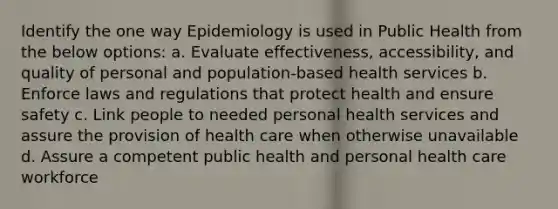 Identify the one way Epidemiology is used in Public Health from the below options: a. Evaluate effectiveness, accessibility, and quality of personal and population-based health services b. Enforce laws and regulations that protect health and ensure safety c. Link people to needed personal health services and assure the provision of health care when otherwise unavailable d. Assure a competent public health and personal health care workforce