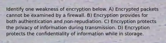 Identify one weakness of encryption below. A) Encrypted packets cannot be examined by a firewall. B) Encryption provides for both authentication and non-repudiation. C) Encryption protects the privacy of information during transmission. D) Encryption protects the confidentiality of information while in storage.