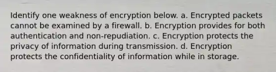 Identify one weakness of encryption below. a. Encrypted packets cannot be examined by a firewall. b. Encryption provides for both authentication and non-repudiation. c. Encryption protects the privacy of information during transmission. d. Encryption protects the confidentiality of information while in storage.