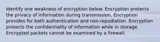 Identify one weakness of encryption below. Encryption protects the privacy of information during transmission. Encryption provides for both authentication and non-repudiation. Encryption protects the confidentiality of information while in storage. Encrypted packets cannot be examined by a firewall.