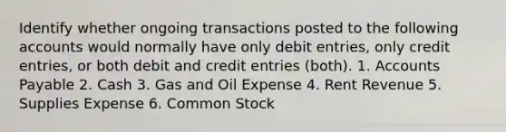 Identify whether ongoing transactions posted to the following accounts would normally have only debit entries, only credit entries, or both debit and credit entries (both). 1. Accounts Payable 2. Cash 3. Gas and Oil Expense 4. Rent Revenue 5. Supplies Expense 6. Common Stock