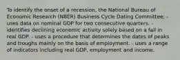 To identify the onset of a recession, the National Bureau of Economic Research (NBER) Business Cycle Dating Committee: - uses data on nominal GDP for two consecutive quarters. - identifies declining economic activity solely based on a fall in real GDP. - uses a procedure that determines the dates of peaks and troughs mainly on the basis of employment. - uses a range of indicators including real GDP, employment and income.