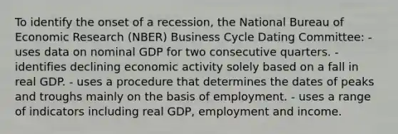 To identify the onset of a recession, the National Bureau of Economic Research (NBER) Business Cycle Dating Committee: - uses data on nominal GDP for two consecutive quarters. - identifies declining economic activity solely based on a fall in real GDP. - uses a procedure that determines the dates of peaks and troughs mainly on the basis of employment. - uses a range of indicators including real GDP, employment and income.