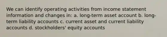 We can identify operating activities from income statement information and changes in: a. long-term asset account b. long-term liability accounts c. current asset and current liability accounts d. stockholders' equity accounts