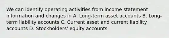 We can identify operating activities from income statement information and changes in A. Long‐term asset accounts B. Long‐term liability accounts C. Current asset and current liability accounts D. Stockholders' equity accounts