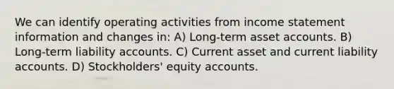 We can identify operating activities from income statement information and changes in: A) Long-term asset accounts. B) Long-term liability accounts. C) Current asset and current liability accounts. D) Stockholders' equity accounts.