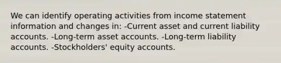 We can identify operating activities from income statement information and changes in: -Current asset and current liability accounts. -Long-term asset accounts. -Long-term liability accounts. -Stockholders' equity accounts.