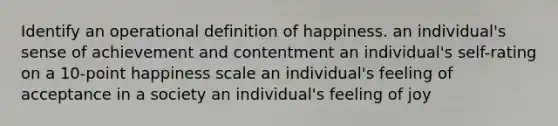 Identify an operational definition of happiness. an individual's sense of achievement and contentment an individual's self-rating on a 10-point happiness scale an individual's feeling of acceptance in a society an individual's feeling of joy