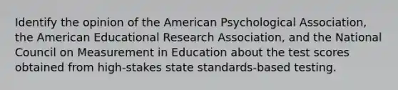 Identify the opinion of the American Psychological Association, the American Educational Research Association, and the National Council on Measurement in Education about the test scores obtained from high-stakes state standards-based testing.