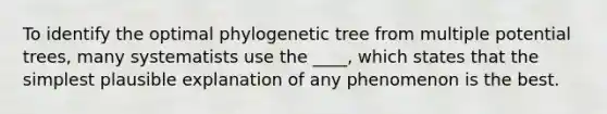 To identify the optimal phylogenetic tree from multiple potential trees, many systematists use the ____, which states that the simplest plausible explanation of any phenomenon is the best.​