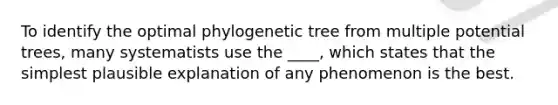 To identify the optimal phylogenetic tree from multiple potential trees, many systematists use the ____, which states that the simplest plausible explanation of any phenomenon is the best.