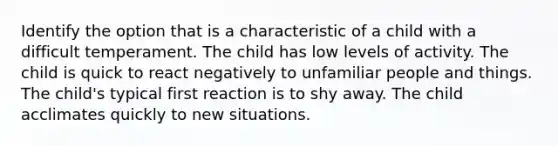 Identify the option that is a characteristic of a child with a difficult temperament. The child has low levels of activity. The child is quick to react negatively to unfamiliar people and things. The child's typical first reaction is to shy away. The child acclimates quickly to new situations.