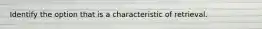 Identify the option that is a characteristic of retrieval.