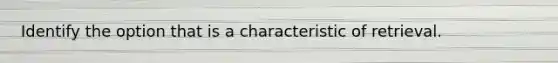 Identify the option that is a characteristic of retrieval.