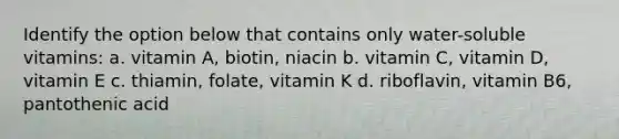 Identify the option below that contains only water-soluble vitamins: a. vitamin A, biotin, niacin b. vitamin C, vitamin D, vitamin E c. thiamin, folate, vitamin K d. riboflavin, vitamin B6, pantothenic acid