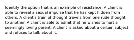 Identify the option that is an example of resistance. A client is able to reveal a sexual impulse that he has kept hidden from others. A client's train of thought travels from one rude thought to another. A client is able to admit that he wishes to hurt a seemingly loving parent. A client is asked about a certain subject and refuses to talk about it.