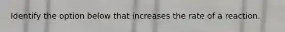 Identify the option below that increases the rate of a reaction.