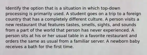 Identify the option that is a situation in which top-down processing is primarily used. A student goes on a trip to a foreign country that has a completely different culture. A person visits a new restaurant that features tastes, smells, sights, and sounds from a part of the world that person has never experienced. A person sits at his or her usual table in a favorite restaurant and orders the same as usual from a familiar server. A newborn baby receives a bath for the first time.