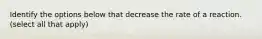 Identify the options below that decrease the rate of a reaction. (select all that apply)