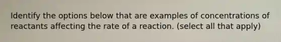 Identify the options below that are examples of concentrations of reactants affecting the rate of a reaction. (select all that apply)