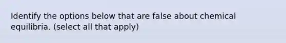 Identify the options below that are false about chemical equilibria. (select all that apply)