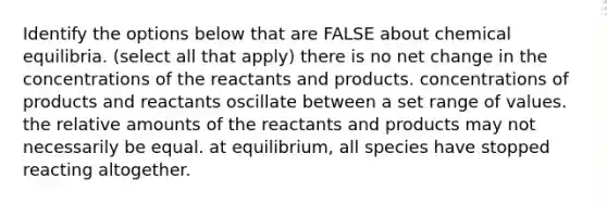 Identify the options below that are FALSE about chemical equilibria. (select all that apply) there is no net change in the concentrations of the reactants and products. concentrations of products and reactants oscillate between a set range of values. the relative amounts of the reactants and products may not necessarily be equal. at equilibrium, all species have stopped reacting altogether.