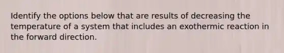Identify the options below that are results of decreasing the temperature of a system that includes an exothermic reaction in the forward direction.