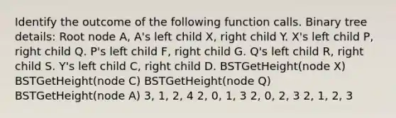 Identify the outcome of the following function calls. Binary tree details: Root node A, A's left child X, right child Y. X's left child P, right child Q. P's left child F, right child G. Q's left child R, right child S. Y's left child C, right child D. BSTGetHeight(node X) BSTGetHeight(node C) BSTGetHeight(node Q) BSTGetHeight(node A) 3, 1, 2, 4 2, 0, 1, 3 2, 0, 2, 3 2, 1, 2, 3